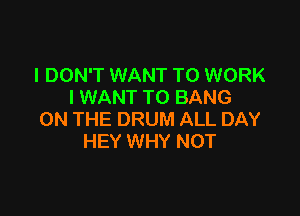 I DON'T WANT TO WORK
I WANT TO BANG

ON THE DRUM ALL DAY
HEY WHY NOT