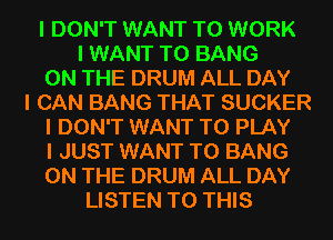 I DON'T WANT TO WORK
I WANT TO BANG

ON THE DRUM ALL DAY

I CAN BANG THAT SUCKER

I DON'T WANT TO PLAY

I JUST WANT TO BANG

ON THE DRUM ALL DAY
LISTEN TO THIS