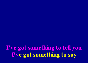 I've got something to tell you
I've got something to say