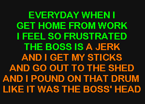 EVERYDAY WHEN I
GET HOME FROM WORK
I FEEL SO FRUSTRATED
THE BOSS IS A JERK
AND I GET MY STICKS
AND GO OUT TO THE SHED
AND I POUND ON THAT DRUM
LIKE IT WAS THE 3088' HEAD