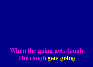 When the going gets tough
The tough gets going