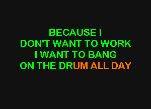 BECAUSE I
DON'T WANT TO WORK

I WANT TO BANG
ON THE DRUM ALL DAY