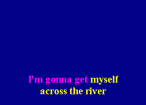 I'm gonna get myself
across the river