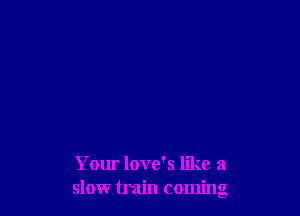 Your love's like a
slow train coming