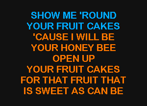 SHOW ME 'ROUND
YOUR FRUIT CAKES
'CAUSE I WILL BE
YOUR HONEY BEE
OPEN UP
YOUR FRUIT CAKES
FOR THAT FRUIT THAT
IS SWEET AS CAN BE