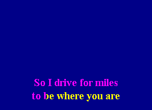 So I drive for miles
to be Where you are