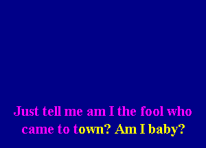 Just tell me am I the fool who
came to town? Am I baby?
