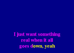 I just want something
real when it all
goes down, yeah