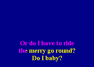 Or do I have to ride
the merry go round?
Do I baby?