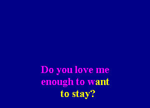 Do you love me
enough to want
to stay?