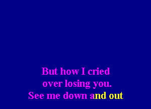 But how I cried
over losing you.
See me down and out