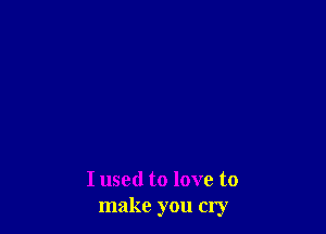 I used to love to
make you cry
