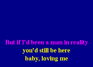 But if I'd been a man in reality
you'd still be here
baby, loving me