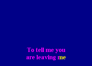 To tell me you
are leaving me