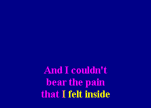 And I couldn't
bear the pain
that I felt inside