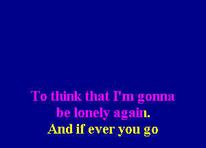 To think that I'm gonna
be lonely again.
And if ever you go