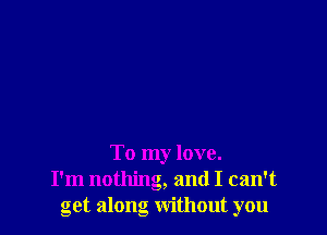 To my love.
I'm nothing, and I can't
get along without you