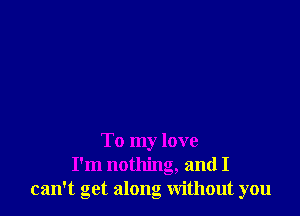 To my love
I'm nothing, and I
can't get along without you