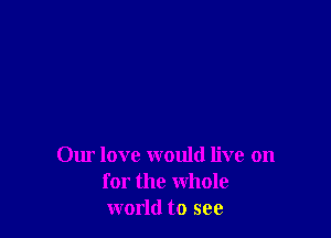 Our love would live on
for the Whole
world to see
