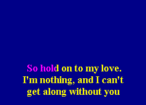 So hold on to my love.
I'm nothing, and I can't
get along without you