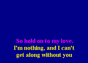 So hold on to my love.
I'm nothing, and I can't
get along without you