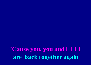 'Cause you, you and I-I-I-I
are back together again