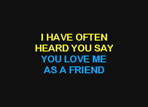 I HAVE OFTEN
HEARD YOU SAY

YOU LOVE ME
AS A FRIEND