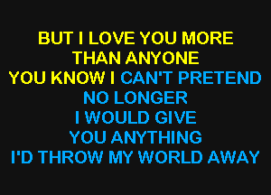 BUT I LOVE YOU MORE
THAN ANYONE
YOU KNOW I CAN'T PRETEND
NO LONGER
I WOULD GIVE
YOU ANYTHING
I'D THROW MY WORLD AWAY