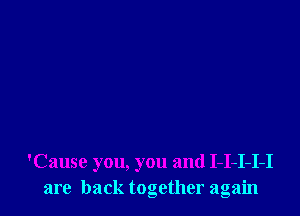 'Cause you, you and I-I-I-I-I
are back together again