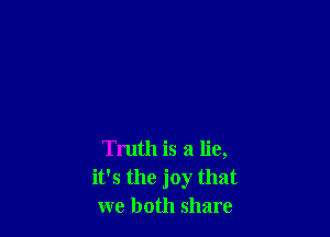 Truth is a lie,
it's the joy that
we both share