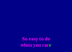 So easy to (10
when you care