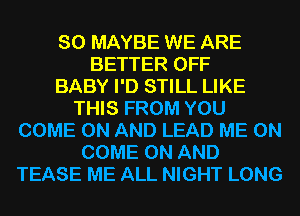 SO MAYBE WE ARE
BETTER OFF
BABY I'D STILL LIKE
THIS FROM YOU
COME ON AND LEAD ME ON
COME ON AND
TEASE ME ALL NIGHT LONG