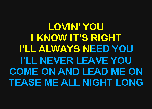 LOVIN' YOU
I KNOW IT'S RIGHT
I'LL ALWAYS NEED YOU
I'LL NEVER LEAVE YOU
COME ON AND LEAD ME ON
TEASE ME ALL NIGHT LONG