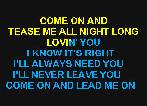 COME ON AND
TEASE ME ALL NIGHT LONG
LOVIN' YOU
I KNOW IT'S RIGHT
I'LL ALWAYS NEED YOU

I'LL NEVER LEAVE YOU
COME ON AND LEAD ME ON