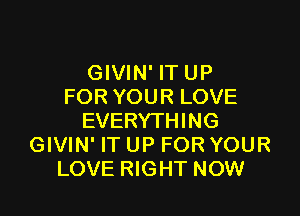 GIVIN' IT UP
FOR YOUR LOVE

EVERYTHING
GIVIN' IT UP FOR YOUR
LOVE RIGHT NOW