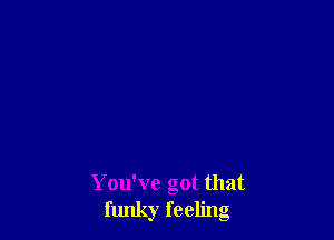 You've got that
funky feeling