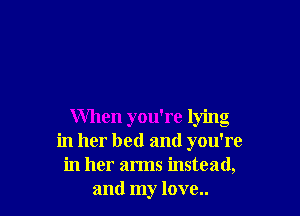 When you're lying
in her bed and you're
in her arms instead,
and my love..