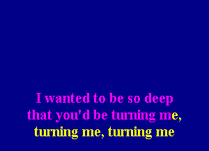 I wanted to be so deep
that you'd be turning me,
turning me, turning me