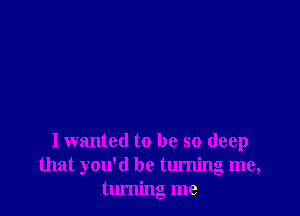 I wanted to be so deep
that you'd be turning me,
turning me