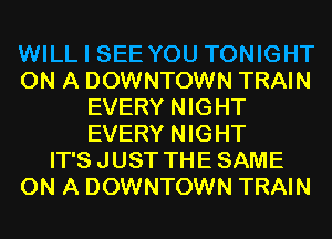 WILL I SEE YOU TONIGHT
ON A DOWNTOWN TRAIN
EVERY NIGHT
EVERY NIGHT
IT'S JUST THE SAME
ON A DOWNTOWN TRAIN