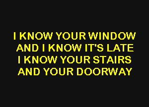 I KNOW YOUR WINDOW
AND I KNOW IT'S LATE

I KNOW YOUR STAIRS
AND YOUR DOORWAY