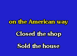 on the American way

Closed the shop

Sold the house