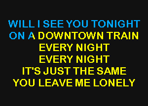 WILL I SEE YOU TONIGHT
ON A DOWNTOWN TRAIN
EVERY NIGHT
EVERY NIGHT
IT'S JUST THE SAME
YOU LEAVE ME LONELY