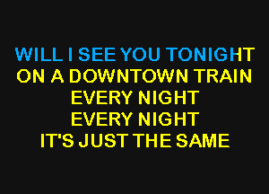 WILL I SEE YOU TONIGHT
ON A DOWNTOWN TRAIN
EVERY NIGHT
EVERY NIGHT
IT'S JUST THE SAME