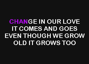 CHANGE IN OUR LOVE
IT COMES AND GOES
EVEN THOUGH WE GROW
OLD IT GROWS T00