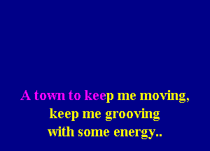 A town to keep me moving,
keep me grooving
with some energy..