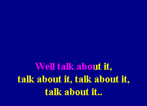 Well talk about it,
talk about it, talk about it,
talk about it..