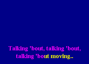 Talking 'bout, talking 'bout,
talking 'bout moving