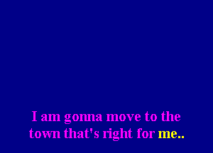 I am gonna move to the
town that's right for me..