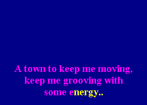 A town to keep me moving,
keep me grooving with
some enero e,y..